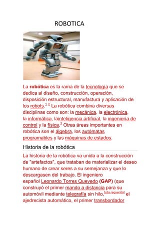 ROBOTICA




La robótica es la rama de la tecnología que se
dedica al diseño, construcción, operación,
disposición estructural, manufactura y aplicación de
los robots.1 2 La robótica combina diversas
disciplinas como son: la mecánica, la electrónica,
la informática, lainteligencia artificial, la ingeniería de
control y la física.3 Otras áreas importantes en
robótica son el álgebra, los autómatas
programables y las máquinas de estados.
Historia de la robótica
La historia de la robótica va unida a la construcción
de "artefactos", que trataban de materializar el deseo
humano de crear seres a su semejanza y que lo
descargasen del trabajo. El ingeniero
español Leonardo Torres Quevedo (GAP) (que
construyó el primer mando a distancia para su
automóvil mediante telegrafía sin hilo,[cita requerida] el
ajedrecista automático, el primer transbordador
 