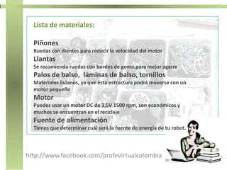 http://www.facebook.com/profevirtualcolombia
Lista de materiales:
Piñones
Ruedas con dientes para reducir la velocidad del motor
Llantas
Se recomienda ruedas con bordes de goma.para mejor agarre
Palos de balso, láminas de balso, tornillos
Materiales livianos, ya que ésta estructura podrá moverse con un
motor pequeño
Motor
Puedes usar un motor DC de 3,5V 1500 rpm, son económicos y
muchos se encuentran en el reciclaje
Fuente de alimentación
Tienes que determinar cuál será la fuente de energía de tu robot.
 