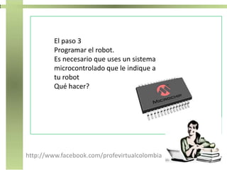 http://www.facebook.com/profevirtualcolombia
El paso 3
Programar el robot.
Es necesario que uses un sistema
microcontrolado que le indique a
tu robot
Qué hacer?
 