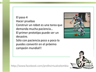 http://www.facebook.com/profevirtualcolombia
El paso 4
Hacer pruebas
Construir un robot es una tarea que
demanda mucha paciencia…
El primer prototipo puede ser un
desastre.
Sólo con paciencia poco a poco lo
puedes convertir en el próximo
campeón mundial!!
 