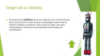 Origen de la robotica
 El campo de la robótica tiene sus orígenes en la ciencia ficción.
Tomo otros 40 año s antes de que la tecnología moderna de la
industria robótica comenzar Hoy en día los robot son altos
manipuladores mecánicos automatizados controlados por
computadora
 