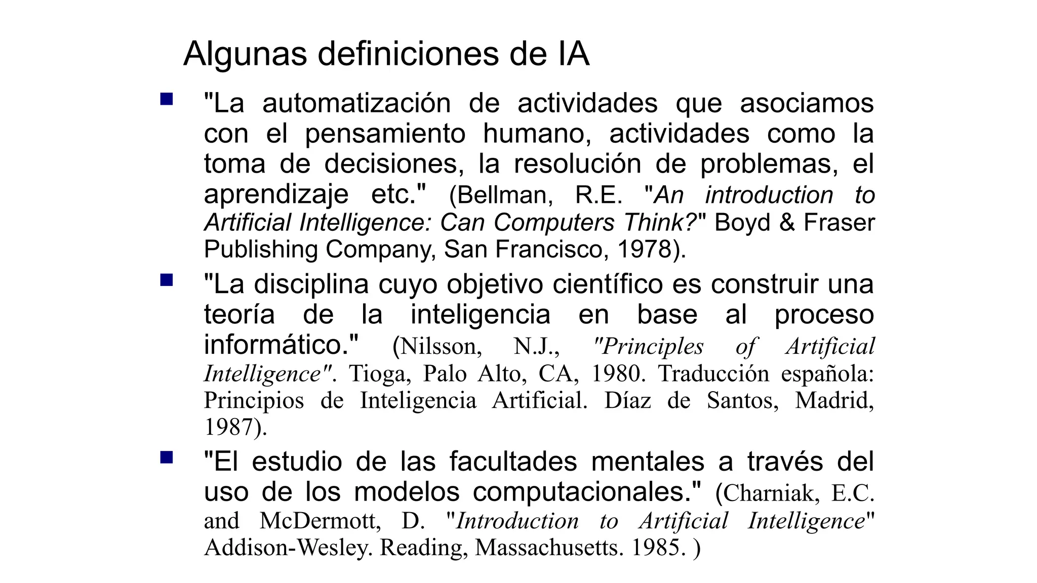Algunas definiciones de IA
 "La automatización de actividades que asociamos
con el pensamiento humano, actividades como la
toma de decisiones, la resolución de problemas, el
aprendizaje etc." (Bellman, R.E. "An introduction to
Artificial Intelligence: Can Computers Think?" Boyd & Fraser
Publishing Company, San Francisco, 1978).
 "La disciplina cuyo objetivo científico es construir una
teoría de la inteligencia en base al proceso
informático." (Nilsson, N.J., "Principles of Artificial
Intelligence". Tioga, Palo Alto, CA, 1980. Traducción española:
Principios de Inteligencia Artificial. Díaz de Santos, Madrid,
1987).
 "El estudio de las facultades mentales a través del
uso de los modelos computacionales." (Charniak, E.C.
and McDermott, D. "Introduction to Artificial Intelligence"
Addison-Wesley. Reading, Massachusetts. 1985. )
 