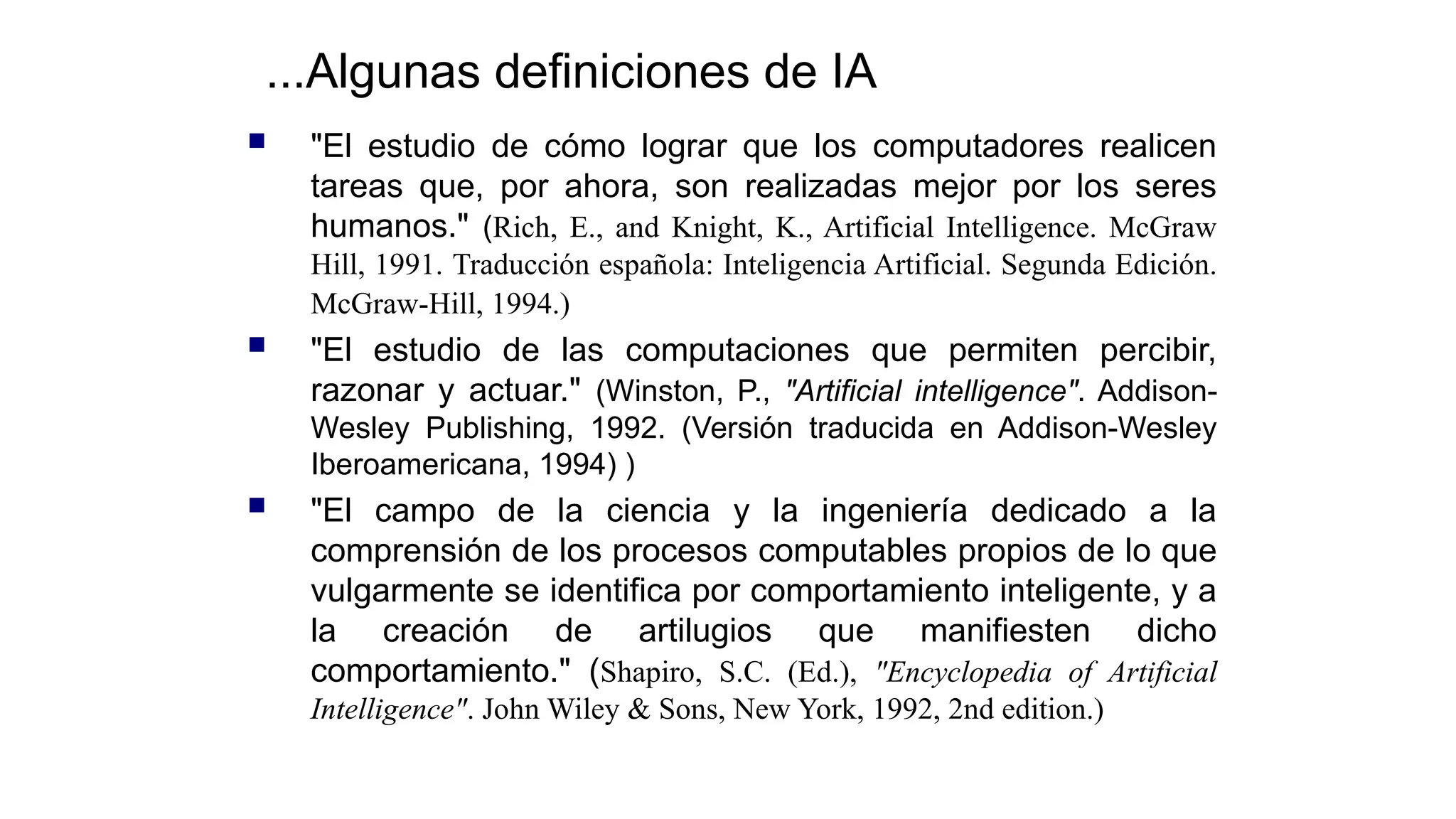  "El estudio de cómo lograr que los computadores realicen
tareas que, por ahora, son realizadas mejor por los seres
humanos." (Rich, E., and Knight, K., Artificial Intelligence. McGraw
Hill, 1991. Traducción española: Inteligencia Artificial. Segunda Edición.
McGraw-Hill, 1994.)
 "El estudio de las computaciones que permiten percibir,
razonar y actuar." (Winston, P., "Artificial intelligence". Addison-
Wesley Publishing, 1992. (Versión traducida en Addison-Wesley
Iberoamericana, 1994) )
 "El campo de la ciencia y la ingeniería dedicado a la
comprensión de los procesos computables propios de lo que
vulgarmente se identifica por comportamiento inteligente, y a
la creación de artilugios que manifiesten dicho
comportamiento." (Shapiro, S.C. (Ed.), "Encyclopedia of Artificial
Intelligence". John Wiley & Sons, New York, 1992, 2nd edition.)
...Algunas definiciones de IA
 