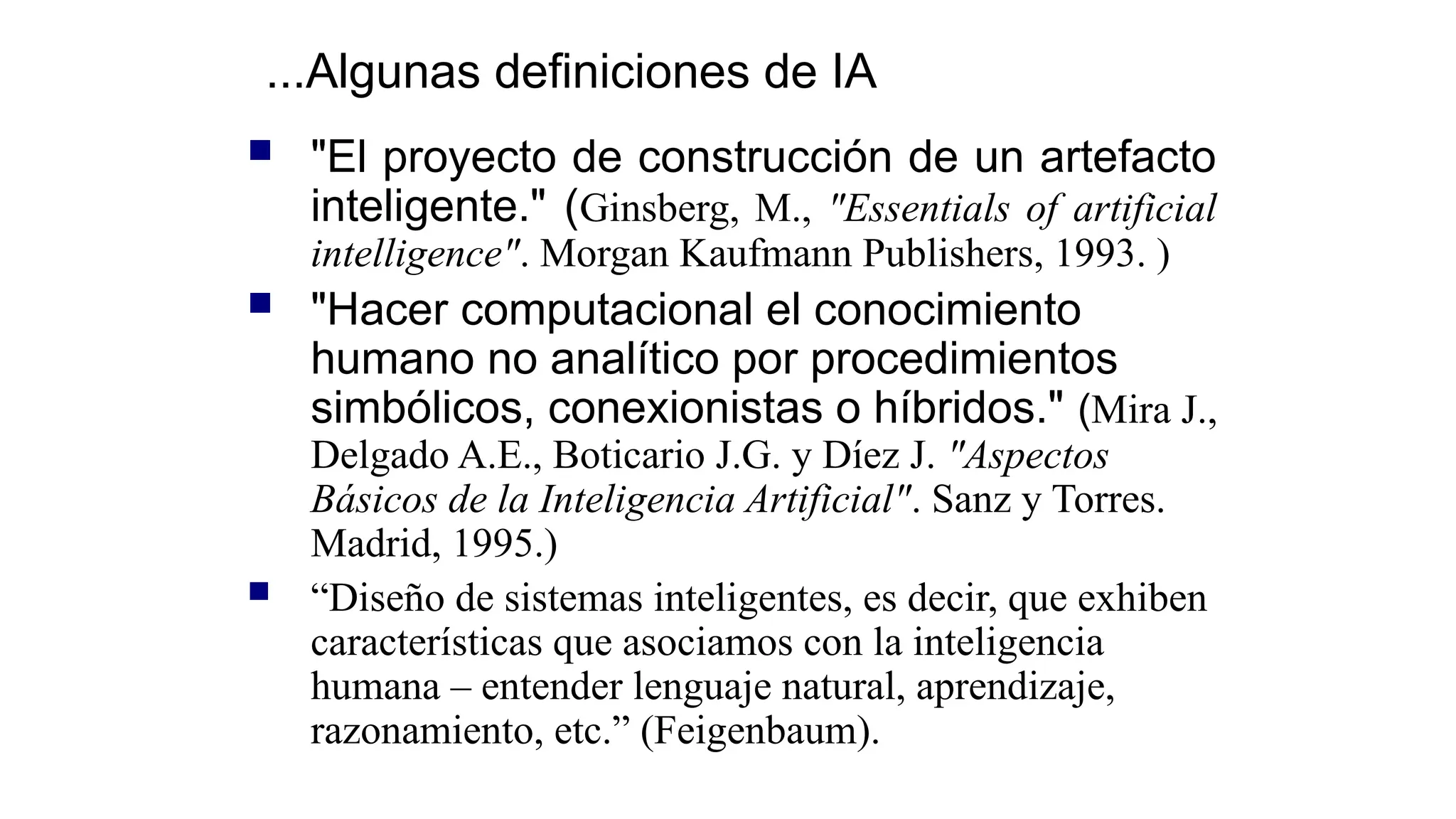  "El proyecto de construcción de un artefacto
inteligente." (Ginsberg, M., "Essentials of artificial
intelligence". Morgan Kaufmann Publishers, 1993. )
 "Hacer computacional el conocimiento
humano no analítico por procedimientos
simbólicos, conexionistas o híbridos." (Mira J.,
Delgado A.E., Boticario J.G. y Díez J. "Aspectos
Básicos de la Inteligencia Artificial". Sanz y Torres.
Madrid, 1995.)
 “Diseño de sistemas inteligentes, es decir, que exhiben
características que asociamos con la inteligencia
humana – entender lenguaje natural, aprendizaje,
razonamiento, etc.” (Feigenbaum).
...Algunas definiciones de IA
 