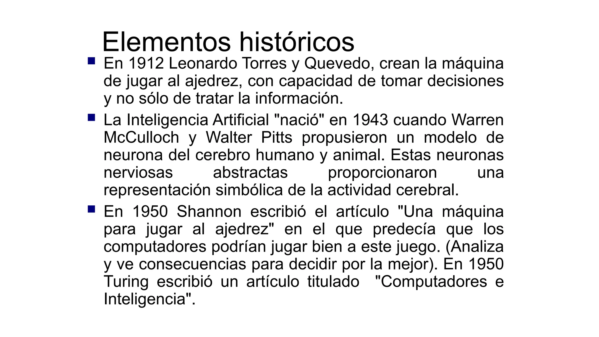 Elementos históricos
 En 1912 Leonardo Torres y Quevedo, crean la máquina
de jugar al ajedrez, con capacidad de tomar decisiones
y no sólo de tratar la información.
 La Inteligencia Artificial "nació" en 1943 cuando Warren
McCulloch y Walter Pitts propusieron un modelo de
neurona del cerebro humano y animal. Estas neuronas
nerviosas abstractas proporcionaron una
representación simbólica de la actividad cerebral.
 En 1950 Shannon escribió el artículo "Una máquina
para jugar al ajedrez" en el que predecía que los
computadores podrían jugar bien a este juego. (Analiza
y ve consecuencias para decidir por la mejor). En 1950
Turing escribió un artículo titulado "Computadores e
Inteligencia".
 