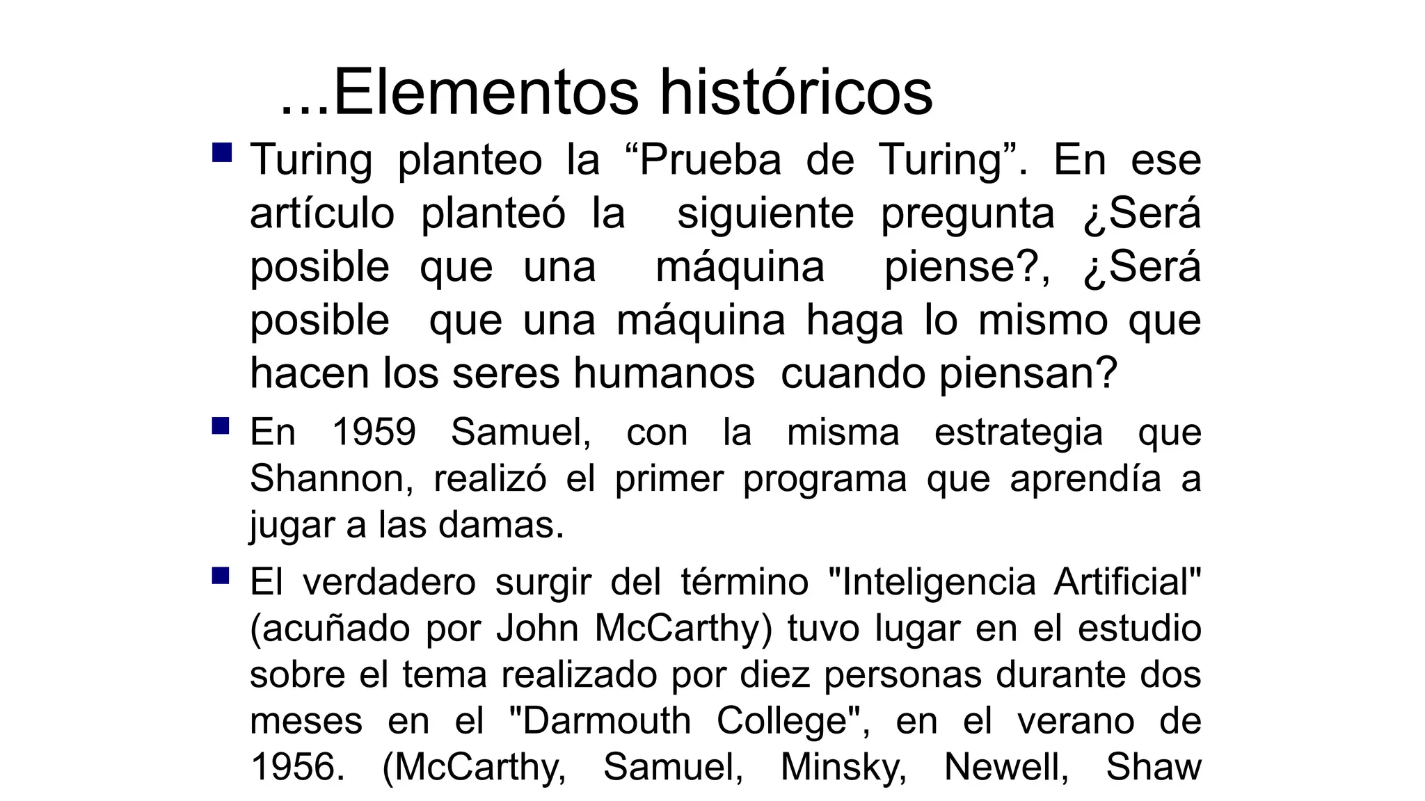...Elementos históricos
 Turing planteo la “Prueba de Turing”. En ese
artículo planteó la siguiente pregunta ¿Será
posible que una máquina piense?, ¿Será
posible que una máquina haga lo mismo que
hacen los seres humanos cuando piensan?
 En 1959 Samuel, con la misma estrategia que
Shannon, realizó el primer programa que aprendía a
jugar a las damas.
 El verdadero surgir del término "Inteligencia Artificial"
(acuñado por John McCarthy) tuvo lugar en el estudio
sobre el tema realizado por diez personas durante dos
meses en el "Darmouth College", en el verano de
1956. (McCarthy, Samuel, Minsky, Newell, Shaw
 