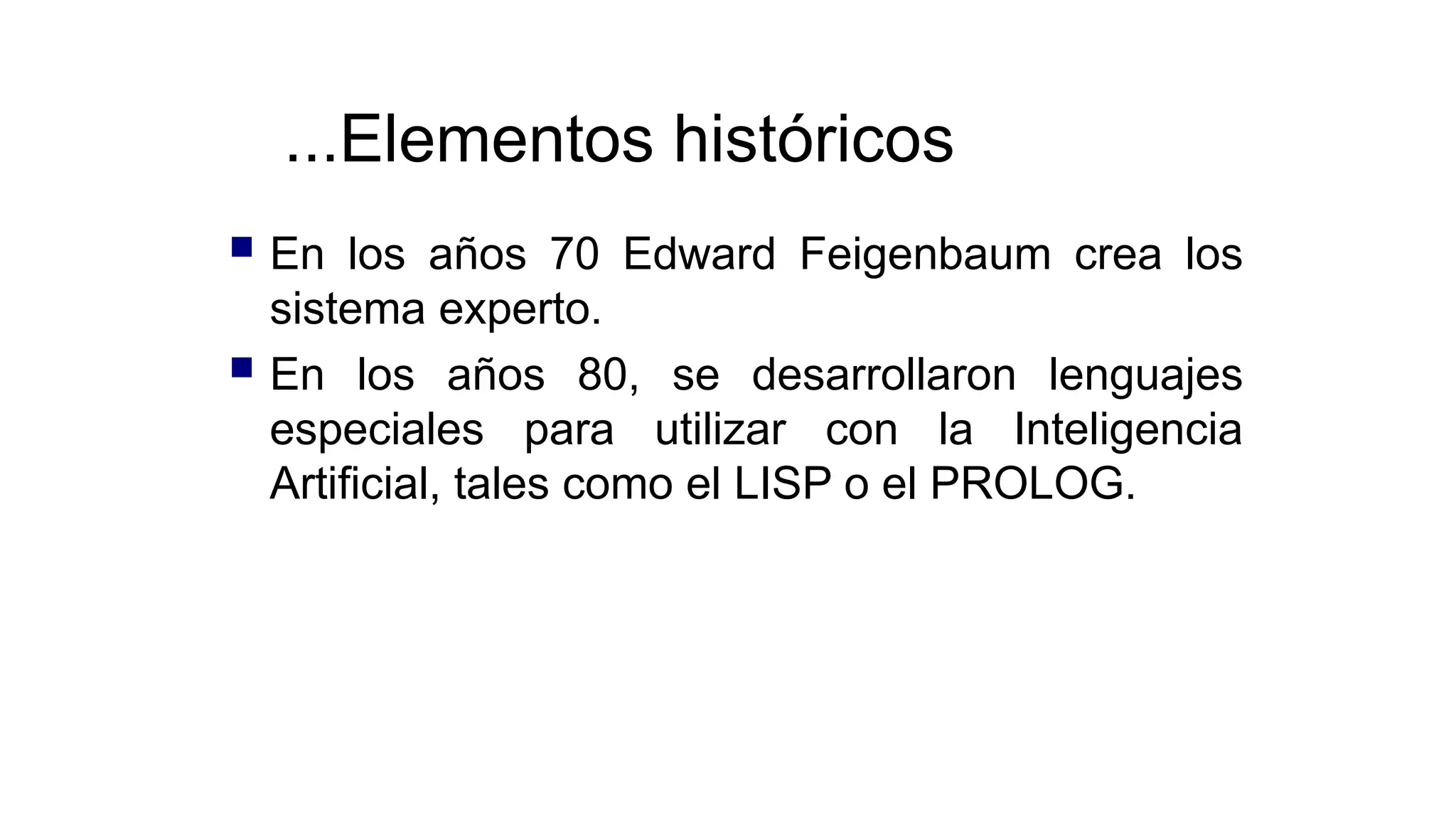 ...Elementos históricos
 En los años 70 Edward Feigenbaum crea los
sistema experto.
 En los años 80, se desarrollaron lenguajes
especiales para utilizar con la Inteligencia
Artificial, tales como el LISP o el PROLOG.
 