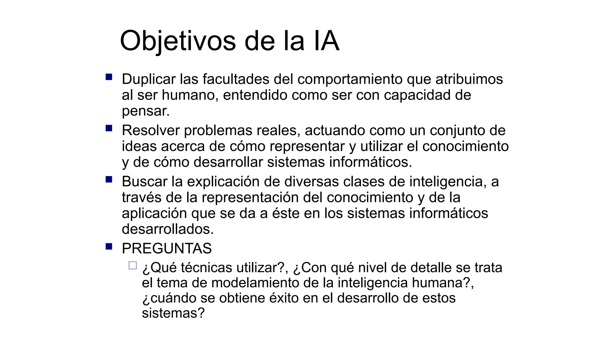 Objetivos de la IA
 Duplicar las facultades del comportamiento que atribuimos
al ser humano, entendido como ser con capacidad de
pensar.
 Resolver problemas reales, actuando como un conjunto de
ideas acerca de cómo representar y utilizar el conocimiento
y de cómo desarrollar sistemas informáticos.
 Buscar la explicación de diversas clases de inteligencia, a
través de la representación del conocimiento y de la
aplicación que se da a éste en los sistemas informáticos
desarrollados.
 PREGUNTAS
 ¿Qué técnicas utilizar?, ¿Con qué nivel de detalle se trata
el tema de modelamiento de la inteligencia humana?,
¿cuándo se obtiene éxito en el desarrollo de estos
sistemas?
 
