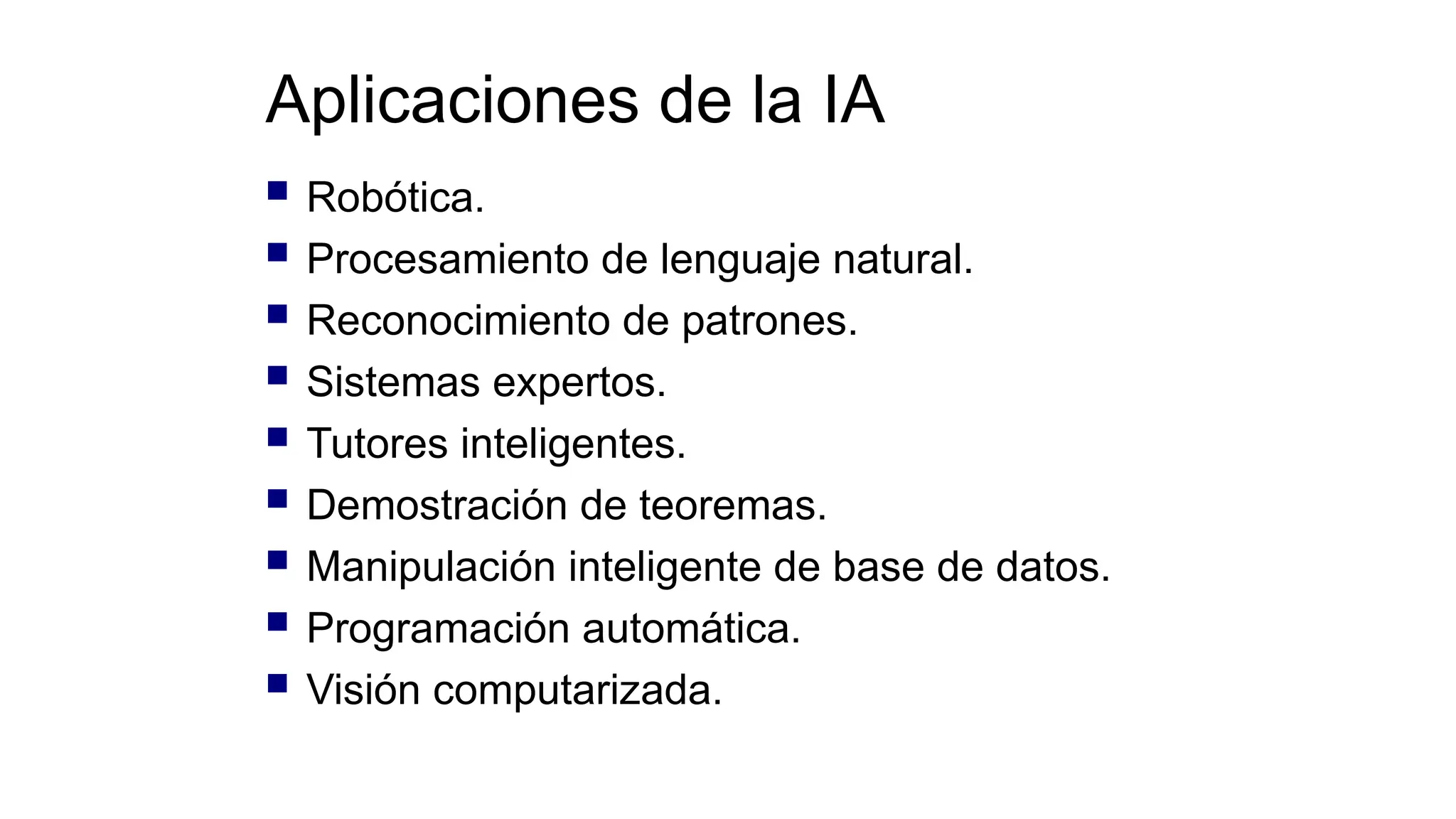 Aplicaciones de la IA
 Robótica.
 Procesamiento de lenguaje natural.
 Reconocimiento de patrones.
 Sistemas expertos.
 Tutores inteligentes.
 Demostración de teoremas.
 Manipulación inteligente de base de datos.
 Programación automática.
 Visión computarizada.
 