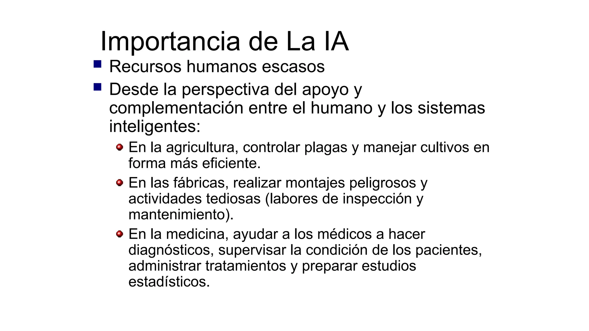 Importancia de La IA
 Recursos humanos escasos
 Desde la perspectiva del apoyo y
complementación entre el humano y los sistemas
inteligentes:
En la agricultura, controlar plagas y manejar cultivos en
forma más eficiente.
En las fábricas, realizar montajes peligrosos y
actividades tediosas (labores de inspección y
mantenimiento).
En la medicina, ayudar a los médicos a hacer
diagnósticos, supervisar la condición de los pacientes,
administrar tratamientos y preparar estudios
estadísticos.
 