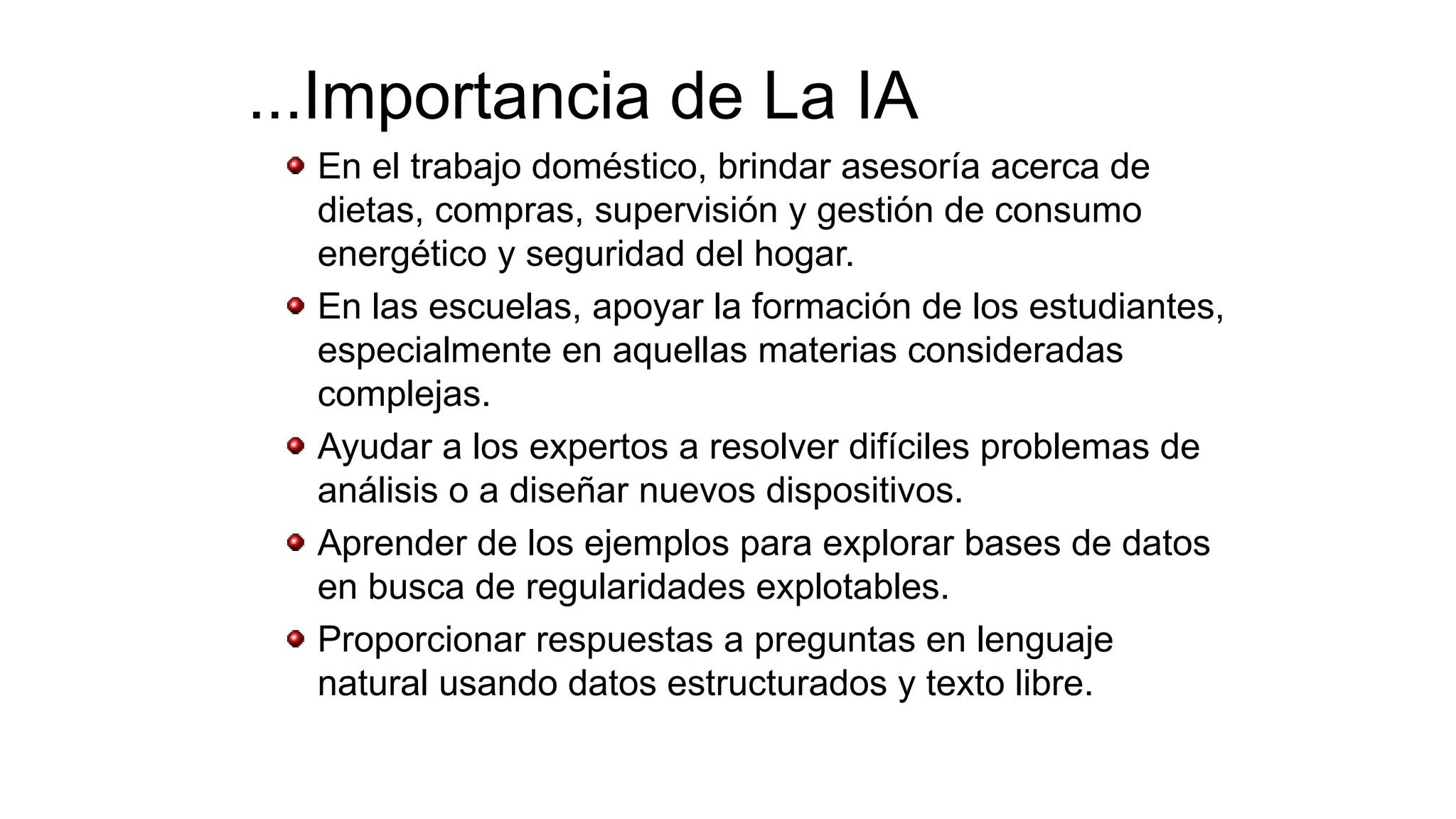 ...Importancia de La IA
En el trabajo doméstico, brindar asesoría acerca de
dietas, compras, supervisión y gestión de consumo
energético y seguridad del hogar.
En las escuelas, apoyar la formación de los estudiantes,
especialmente en aquellas materias consideradas
complejas.
Ayudar a los expertos a resolver difíciles problemas de
análisis o a diseñar nuevos dispositivos.
Aprender de los ejemplos para explorar bases de datos
en busca de regularidades explotables.
Proporcionar respuestas a preguntas en lenguaje
natural usando datos estructurados y texto libre.
 