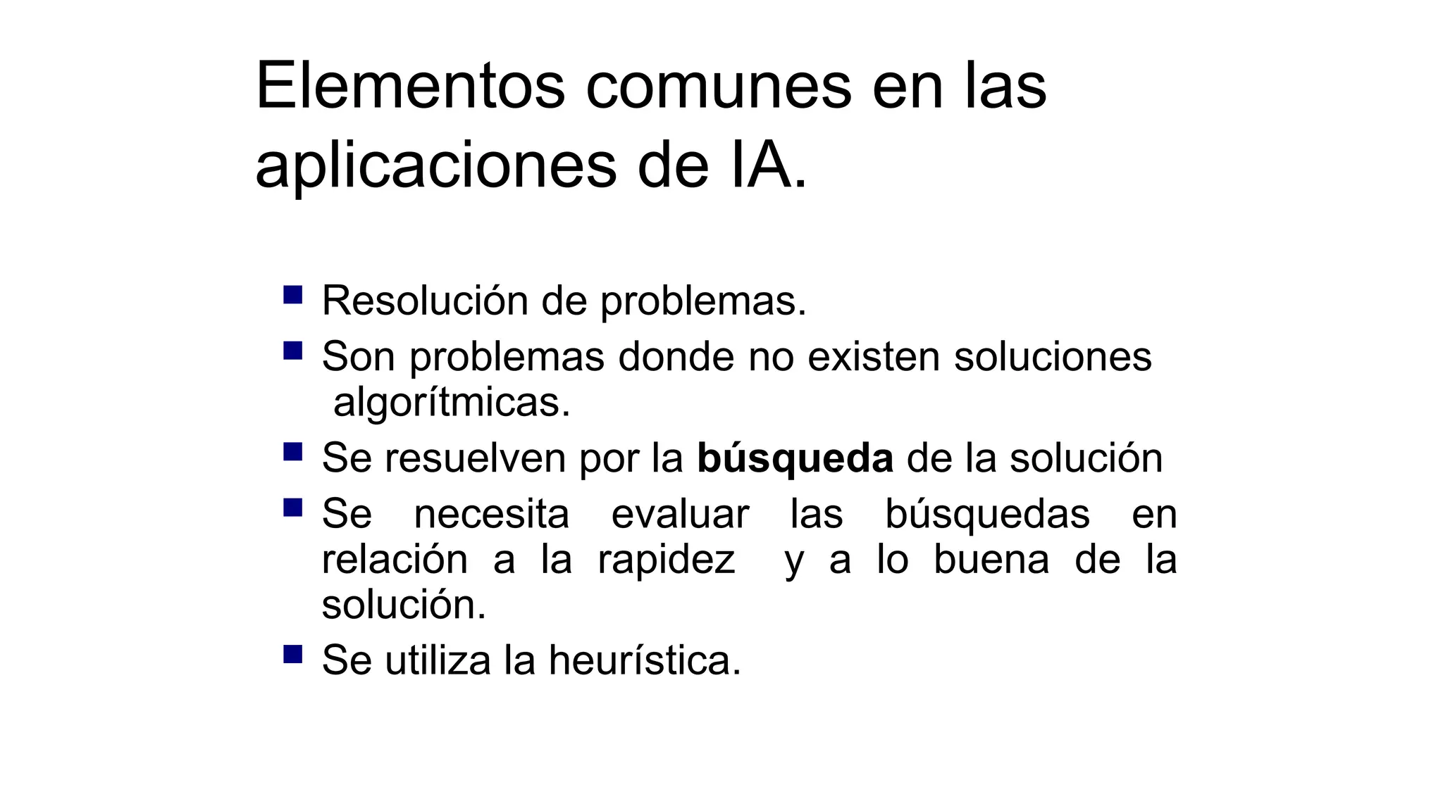 Elementos comunes en las
aplicaciones de IA.
 Resolución de problemas.
 Son problemas donde no existen soluciones
algorítmicas.
 Se resuelven por la búsqueda de la solución
 Se necesita evaluar las búsquedas en
relación a la rapidez y a lo buena de la
solución.
 Se utiliza la heurística.
 