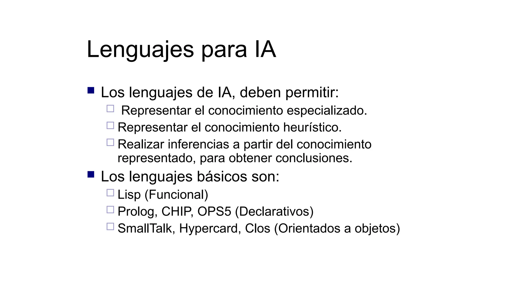 Lenguajes para IA
 Los lenguajes de IA, deben permitir:
 Representar el conocimiento especializado.
 Representar el conocimiento heurístico.
 Realizar inferencias a partir del conocimiento
representado, para obtener conclusiones.
 Los lenguajes básicos son:
 Lisp (Funcional)
 Prolog, CHIP, OPS5 (Declarativos)
 SmallTalk, Hypercard, Clos (Orientados a objetos)
 