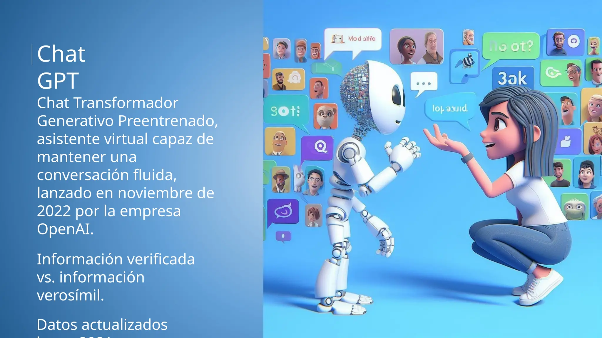 Chat Transformador
Generativo Preentrenado,
asistente virtual capaz de
mantener una
conversación fluida,
lanzado en noviembre de
2022 por la empresa
OpenAI.
Información verificada
vs. información
verosímil.
Datos actualizados
Chat
GPT
 