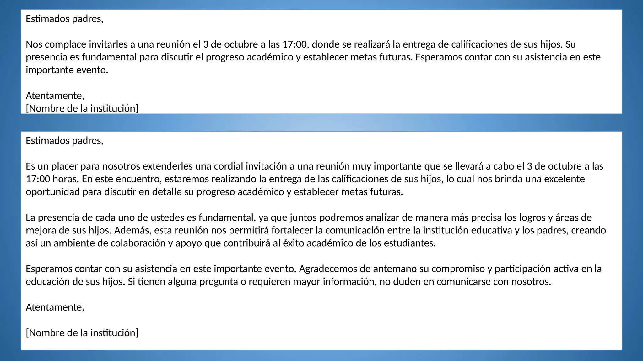 Estimados padres,
Nos complace invitarles a una reunión el 3 de octubre a las 17:00, donde se realizará la entrega de calificaciones de sus hijos. Su
presencia es fundamental para discutir el progreso académico y establecer metas futuras. Esperamos contar con su asistencia en este
importante evento.
Atentamente,
[Nombre de la institución]
Estimados padres,
Es un placer para nosotros extenderles una cordial invitación a una reunión muy importante que se llevará a cabo el 3 de octubre a las
17:00 horas. En este encuentro, estaremos realizando la entrega de las calificaciones de sus hijos, lo cual nos brinda una excelente
oportunidad para discutir en detalle su progreso académico y establecer metas futuras.
La presencia de cada uno de ustedes es fundamental, ya que juntos podremos analizar de manera más precisa los logros y áreas de
mejora de sus hijos. Además, esta reunión nos permitirá fortalecer la comunicación entre la institución educativa y los padres, creando
así un ambiente de colaboración y apoyo que contribuirá al éxito académico de los estudiantes.
Esperamos contar con su asistencia en este importante evento. Agradecemos de antemano su compromiso y participación activa en la
educación de sus hijos. Si tienen alguna pregunta o requieren mayor información, no duden en comunicarse con nosotros.
Atentamente,
[Nombre de la institución]
 