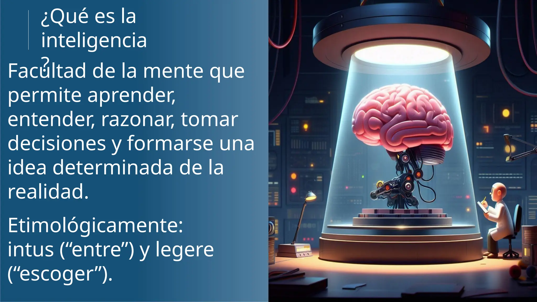 ¿Qué es la
inteligencia
?
Facultad de la mente que
permite aprender,
entender, razonar, tomar
decisiones y formarse una
idea determinada de la
realidad.
Etimológicamente:
intus (“entre”) y legere
(“escoger”).
 