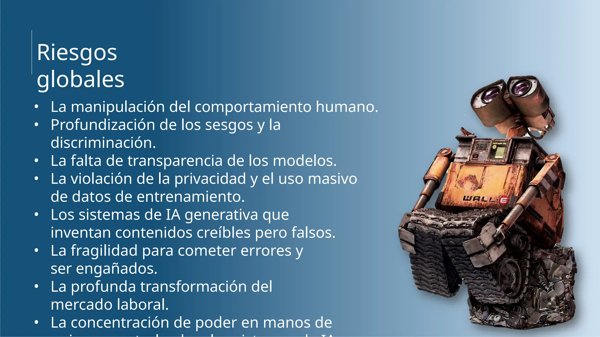 Riesgos
globales
• La manipulación del comportamiento humano.
• Profundización de los sesgos y la
discriminación.
• La falta de transparencia de los modelos.
• La violación de la privacidad y el uso masivo
de datos de entrenamiento.
• Los sistemas de IA generativa que
inventan contenidos creíbles pero falsos.
• La fragilidad para cometer errores y
ser engañados.
• La profunda transformación del
mercado laboral.
• La concentración de poder en manos de
 