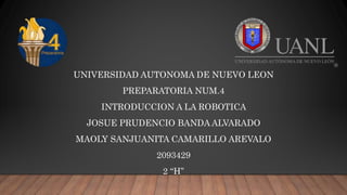 UNIVERSIDAD AUTONOMA DE NUEVO LEON
PREPARATORIA NUM.4
INTRODUCCION A LA ROBOTICA
JOSUE PRUDENCIO BANDA ALVARADO
MAOLY SANJUANITA CAMARILLO AREVALO
2093429
2 “H”
 