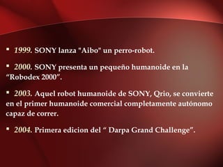  1999. SONY lanza "Aibo" un perro-robot.

 2000. SONY presenta un pequeño humanoide en la
“Robodex 2000”.

 2003. Aquel robot humanoide de SONY, Qrio, se convierte
en el primer humanoide comercial completamente autónomo
capaz de correr.

 2004. Primera edicion del “ Darpa Grand Challenge”.
 