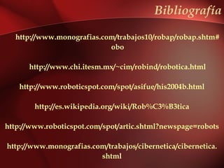 Bibliografía

  http://www.monografias.com/trabajos10/robap/robap.shtm#
                           obo

      http://www.chi.itesm.mx/~cim/robind/robotica.html

   http://www.roboticspot.com/spot/asifue/his2004b.html

        http://es.wikipedia.org/wiki/Rob%C3%B3tica

http://www.roboticspot.com/spot/artic.shtml?newspage=robots

http://www.monografias.com/trabajos/cibernetica/cibernetica.
                         shtml
 