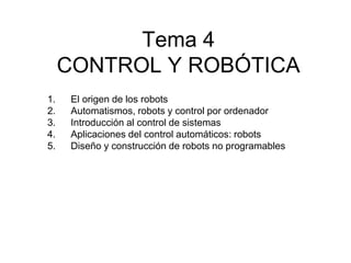 Tema 4
CONTROL Y ROBÓTICA
1. El origen de los robots
2. Automatismos, robots y control por ordenador
3. Introducción al control de sistemas
4. Aplicaciones del control automáticos: robots
5. Diseño y construcción de robots no programables
 