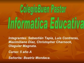 ColegioBuen Pastor Informatica Educativa Integrantes: Sebastián Tapia, Luis Contreras, Maximiliano Díaz, Christopher Charnock, Olaguier Magnata.  Curso: 5 año A Señorita: Beatriz Mondaca.  