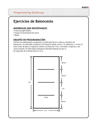 Ejercicios de Baloncesto
MATERIALES QUE NECESITAMOS:
• Cinta de papel blanca
• Tijeras (o herramienta de corte)
• Regla

DESAFÍO DE PROGRAMACIÓN
Utilizar los codificadores, programar su robot para llevar a cabo un simulacro de
baloncesto. El robot debe comenzar en la línea de salida, cruzar 1 m, detenerse y volver al
inicio antes de hacer el siguiente camino a la línea de 1.8 m, volviendo a empezar, y así
sucesivamente. El robot debe permanecer detenido después de que se
ha regresado de la última línea a 2.4 m.

60 cm

80 cm

3m

1m

Inicio
60 cm

1m

 