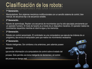 1ª Generación. Manipuladores. Son sistemas mecánicos multifuncionales con un sencillo sistema de control, bien manual, de secuencia fija o de secuencia variable. 2ª Generación. Robots de aprendizaje. Repiten una secuencia de movimientos que ha sido ejecutada previamente por un operador humano. El modo de hacerlo es a través de un dispositivo mecánico. El operador realiza los movimientos requeridos mientras el robot le sigue y los memoriza. 3ª Generación. Robots con control sensorizado. El controlador es una computadora que ejecuta las órdenes de un programa y las envía al manipulador para que realice los movimientos necesarios. 4ª Generación. Robots inteligentes. Son similares a los anteriores, pero además poseen  sensores  que envían información a la computadora de control sobre el estado del proceso. Esto permite una toma inteligente de decisiones y el control  del proceso en tiempo real. 