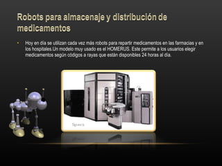 Hoy en día se utilizan cada vez más robots para repartir medicamentos en las farmacias y en los hospitales.Un modelo muy usado es el HOMERUS. Este permite a los usuarios elegir medicamentos según códigos a rayas que están disponibles 24 horas al día.  