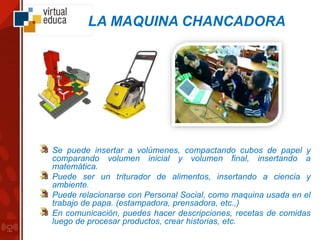 LA MAQUINA CHANCADORA
Se puede insertar a volúmenes, compactando cubos de papel y
comparando volumen inicial y volumen final, insertando a
matemática.
Puede ser un triturador de alimentos, insertando a ciencia y
ambiente.
Puede relacionarse con Personal Social, como maquina usada en el
trabajo de papa. (estampadora, prensadora, etc.,)
En comunicación, puedes hacer descripciones, recetas de comidas
luego de procesar productos, crear historias, etc.
 
