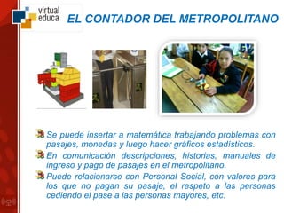 EL CONTADOR DEL METROPOLITANO
Se puede insertar a matemática trabajando problemas con
pasajes, monedas y luego hacer gráficos estadísticos.
En comunicación descripciones, historias, manuales de
ingreso y pago de pasajes en el metropolitano.
Puede relacionarse con Personal Social, con valores para
los que no pagan su pasaje, el respeto a las personas
cediendo el pase a las personas mayores, etc.
 