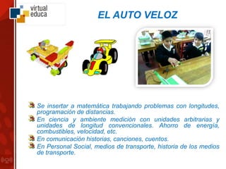 EL AUTO VELOZ
Se insertar a matemática trabajando problemas con longitudes,
programación de distancias.
En ciencia y ambiente medición con unidades arbitrarias y
unidades de longitud convencionales. Ahorro de energía,
combustibles, velocidad, etc.
En comunicación historias, canciones, cuentos.
En Personal Social, medios de transporte, historia de los medios
de transporte.
 