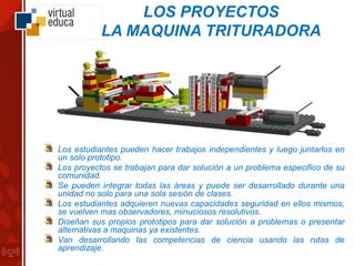 LOS PROYECTOS
LA MAQUINA TRITURADORA
Los estudiantes pueden hacer trabajos independientes y luego juntarlos en
un solo prototipo.
Los proyectos se trabajan para dar solución a un problema especifico de su
comunidad.
Se pueden integrar todas las áreas y puede ser desarrollado durante una
unidad no solo para una sola sesión de clases.
Los estudiantes adquieren nuevas capacidades seguridad en ellos mismos,
se vuelven mas observadores, minuciosos resolutivos.
Diseñan sus propios prototipos para dar solución a problemas o presentar
alternativas a maquinas ya existentes.
Van desarrollando las competencias de ciencia usando las rutas de
aprendizaje.
 
