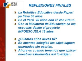 La Robótica Educativa desde Papert
ya lleva 30 años.
En el Perú 20 años con el Von Braun.
Con el Ministerio de Educación en las
escuelas desde el proyecto
INFOESCUELA 18 años.
¿Cuántos años llevas tú?
En cuantos colegios las cajas siguen
guardadas sin usarlas.
Ahora es cuando tenemos que aplicar
nuestros estudiantes así lo exigen.
REFLEXIONES FINALES
 