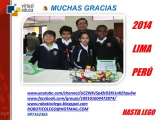MUCHAS GRACIAS
HASTA LEGO
www.youtube.com/channel/UCZWJV5p4frD2KI1nKEhpu8w
www.facebook.com/groups/189101604472874/
www.roboticolego.blogspot.com
ROBOTICOLEGO@HOTMAIL.COM
997162365
2014
LIMA
PERÚ
 