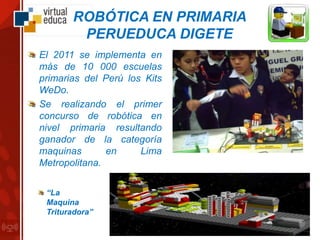 ROBÓTICA EN PRIMARIA
PERUEDUCA DIGETE
El 2011 se implementa en
más de 10 000 escuelas
primarias del Perú los Kits
WeDo.
Se realizando el primer
concurso de robótica en
nivel primaria resultando
ganador de la categoría
maquinas en Lima
Metropolitana.
“La
Maquina
Trituradora”
 