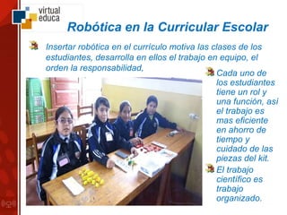 Robótica en la Curricular Escolar
Insertar robótica en el currículo motiva las clases de los
estudiantes, desarrolla en ellos el trabajo en equipo, el
orden la responsabilidad,
Cada uno de
los estudiantes
tiene un rol y
una función, así
el trabajo es
mas eficiente
en ahorro de
tiempo y
cuidado de las
piezas del kit.
El trabajo
científico es
trabajo
organizado.
 