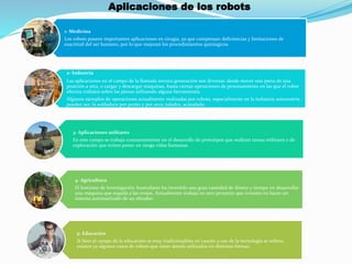 Aplicaciones de los robots
1- Medicina
Los robots poseen importantes aplicaciones en cirugía, ya que compensan deficiencias y limitaciones de
exactitud del ser humano, por lo que mejoran los procedimientos quirúrgicos.
2- Industria
Las aplicaciones en el campo de la llamada tercera generación son diversas: desde mover una pieza de una
posición a otra, o cargar y descargar máquinas, hasta ciertas operaciones de procesamiento en las que el robot
efectúa trabajos sobre las piezas utilizando alguna herramienta.
Algunos ejemplos de operaciones actualmente realizadas por robots, especialmente en la industria automotriz,
pueden ser: la soldadura por punto y por arco; taladro, acanalado
3- Aplicaciones militares
En este campo se trabaja constantemente en el desarrollo de prototipos que realicen tareas militares o de
exploración que eviten poner en riesgo vidas humanas.
4- Agricultura
El Instituto de Investigación Australiano ha invertido una gran cantidad de dinero y tiempo en desarrollar
una máquina que esquila a las ovejas. Actualmente trabaja en otro proyecto que consiste en hacer un
sistema automatizado de un obrador.
5- Educación
Si bien el campo de la educación es muy tradicionalista en cuanto a uso de la tecnología se refiere,
existen ya algunos casos de robots que están siendo utilizados en distintas formas.
 