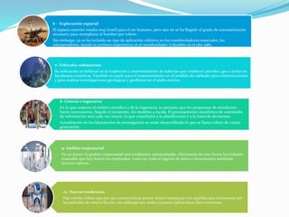 6 - Exploración espacial
El espacio exterior resulta muy hostil para el ser humano, pero aún no se ha llegado al grado de automatización
necesario para reemplazar al hombre por robots.
Sin embargo, ya se ha incluido un tipo de aplicación robótica en los transbordadores espaciales, los
teleoperadores, siendo su primera experiencia en el transbordador Columbia en el año 1982.
7- Vehículos submarinos
Su utilización es habitual en la inspección y mantenimiento de tuberías que conducen petróleo, gas o aceite en
las plantas oceánicas. También es usado para el mantenimiento en el tendido de cableado para comunicaciones
y para realizar investigaciones geológicas y geofísicas en el suelo marino.
8- Ciencia e ingeniería
En lo que respecta al ámbito científico y de la ingeniería, se presume que los programas de simulación
harán innecesarios, llegado el momento, los modelos a escala. El procesamiento estadístico de cantidades
de información será cada vez mayor, lo que contribuirá a la planificación y a la toma de decisiones.
Actualmente en los laboratorios de investigación se están desarrollando lo que se llama robots de cuarta
generación.
9- Ámbito empresarial
En un futuro la gestión empresarial será totalmente automatizada, eliminando de esta forma los trabajos
manuales que hoy hacen los empleados, como ser todo el ingreso de datos o documentos mediante
lectoras ópticas.
10- Nuevas tendencias
Hay ciertos robots que por sus características tienen mayor semejanza con aquellos que conocemos por
las películas de ciencia ficción, sin embargo son reales y poseen aplicaciones bien concretas.
 