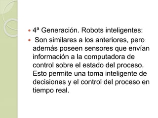  4ª Generación. Robots inteligentes:
 Son similares a los anteriores, pero
además poseen sensores que envían
información a la computadora de
control sobre el estado del proceso.
Esto permite una toma inteligente de
decisiones y el control del proceso en
tiempo real.
 