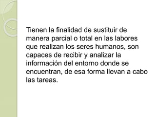 Tienen la finalidad de sustituir de
manera parcial o total en las labores
que realizan los seres humanos, son
capaces de recibir y analizar la
información del entorno donde se
encuentran, de esa forma llevan a cabo
las tareas.
 