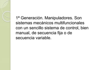 1ª Generación. Manipuladores. Son
sistemas mecánicos multifuncionales
con un sencillo sistema de control, bien
manual, de secuencia fija o de
secuencia variable.
 
