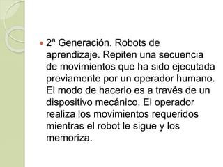  2ª Generación. Robots de
aprendizaje. Repiten una secuencia
de movimientos que ha sido ejecutada
previamente por un operador humano.
El modo de hacerlo es a través de un
dispositivo mecánico. El operador
realiza los movimientos requeridos
mientras el robot le sigue y los
memoriza.
 