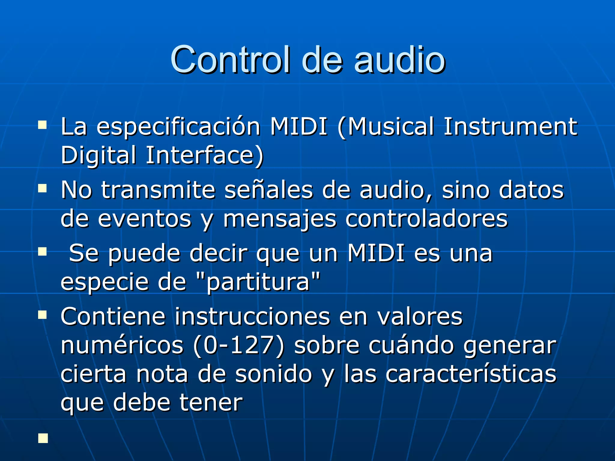 Control de audio La especificación MIDI (Musical Instrument Digital Interface)  No transmite señales de audio, sino datos de eventos y mensajes controladores  Se puede decir que un MIDI es una especie de "partitura" Contiene instrucciones en valores numéricos (0-127) sobre cuándo generar cierta nota de sonido y las características que debe tener 