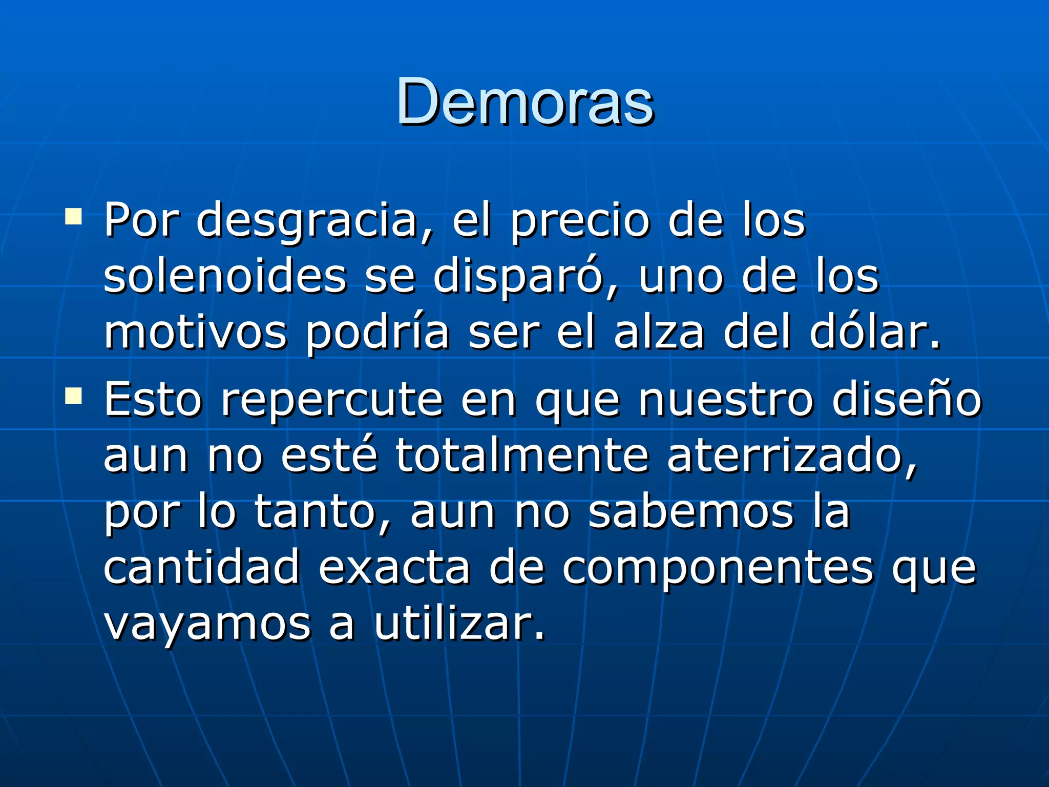 Demoras Por desgracia, el precio de los solenoides se disparó, uno de los motivos podría ser el alza del dólar. Esto repercute en que nuestro diseño aun no esté totalmente aterrizado, por lo tanto, aun no sabemos la cantidad exacta de componentes que vayamos a utilizar. 