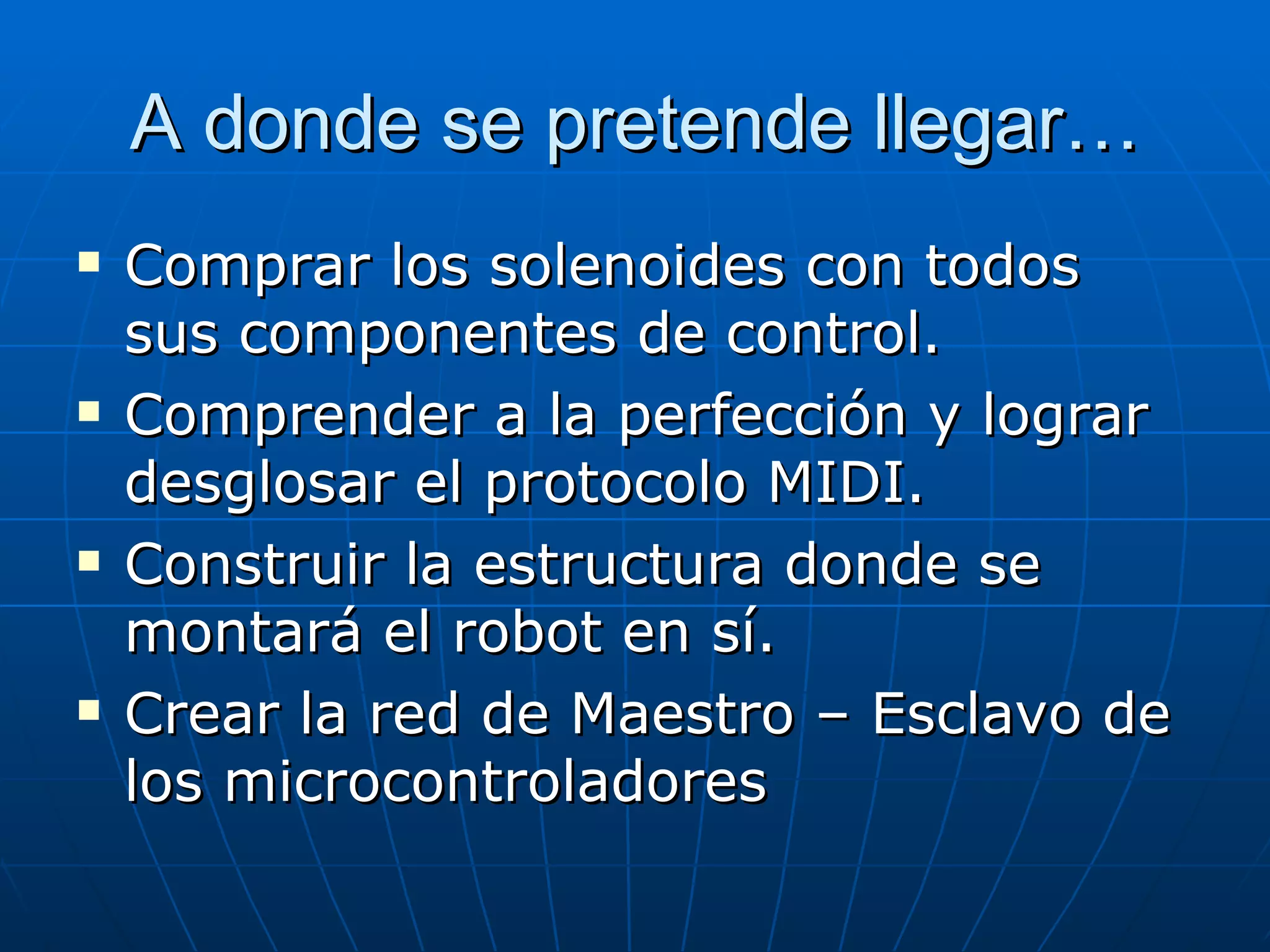 A donde se pretende llegar… Comprar los solenoides con todos sus componentes de control. Comprender a la perfección y lograr desglosar el protocolo MIDI. Construir la estructura donde se montará el robot en sí. Crear la red de Maestro – Esclavo de los microcontroladores 