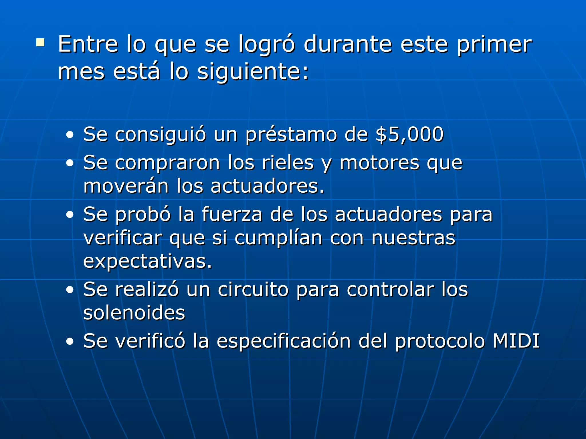 Entre lo que se logró durante este primer mes está lo siguiente: Se consiguió un préstamo de $5,000 Se compraron los rieles y motores que moverán los actuadores. Se probó la fuerza de los actuadores para verificar que si cumplían con nuestras expectativas. Se realizó un circuito para controlar los solenoides Se verificó la especificación del protocolo MIDI 