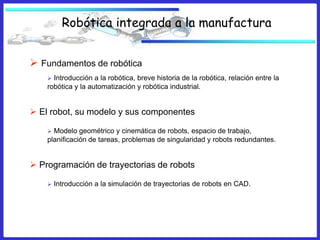 Robótica integrada a la manufactura


 Fundamentos de robótica
     Introducción a la robótica, breve historia de la robótica, relación entre la
    robótica y la automatización y robótica industrial.


 El robot, su modelo y sus componentes

     Modelo geométrico y cinemática de robots, espacio de trabajo,
    planificación de tareas, problemas de singularidad y robots redundantes.


 Programación de trayectorias de robots

       Introducción a la simulación de trayectorias de robots en CAD.
 