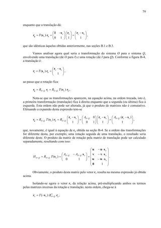 79
enquanto que a translação dá:
( )
0 1 1 1
o o o o
oT
− −     
= = =     
     
I s r r s
sq or r ,
que são idênticas àquelas obtidas anteriormente, nas seções B.1 e B.3.
Vamos analisar agora qual seria a transformação do sistema O para o sistema Q,
envolvendo uma translação (de O para I) e uma rotação (de I para Q). Conforme a figura B-4,
a translação é:
( )
1
o o
oT
− 
= =  
 
r s
si or r ,
ao passo que a rotação fica:
( )O Q O Q oR R T− −= = sq i or r r ,
Nota-se que as transformações aparecem, na equação acima, na ordem trocada, isto é,
a primeira transformação (translação) fica à direita enquanto que a segunda (ou última) fica à
esquerda. Esta ordem não pode ser alterada, já que o produto de matrizes não é comutativo.
Efetuando a expansão desta expressão tem-se
0 ( )
( )
1 0 1 1 1
o o O Q o o O Q o o
O Q o O Q
A A
R T R − −
− −
− − −       
= = = =       
       
r s r s r s
sq or r ,
que, novamente, é igual à equação de rq obtida na seção B-4. Se a ordem das transformações
for diferente desta, por exemplo, uma rotação seguida de uma translação, o resultado seria
diferente deste. O produto da matriz de rotação pela matriz de translação pode ser calculado
separadamente, resultando com isso:














⋅−
⋅−
⋅−
=




 −
== −−
−−
1
10
)(
o
o
o
oQOQO
oQOQO
AA
TRH
sw
sv
su
0
w
v
u
s
s .
Obviamente, o produto desta matriz pelo vetor ro resulta na mesma expressão já obtida
acima.
Isolando-se agora o vetor ro da relação acima, pré-multiplicando ambos os termos
pelas matrizes inversas da rotação e translação, nesta ordem, chega-se à
qQOoo RT rr T
)( −−= s ,
 