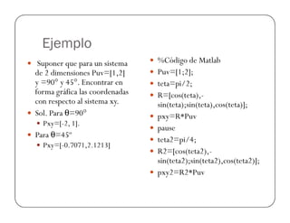Ejemplo
 Suponer que para un sistema
de 2 dimensiones Puv=[1,2]
y =90° y 45°. Encontrar en
forma gráfica las coordenadas
con respecto al sistema xy.
 Sol. Para θ=90°
 %Código de Matlab
 Puv=[1;2];
 teta=pi/2;
 R=[cos(teta),-
sin(teta);sin(teta),cos(teta)];
 Sol. Para θ=90°
 Pxy=[-2, 1].
 Para θ=45º
 Pxy=[-0.7071,2.1213]
 pxy=R*Puv
 pause
 teta2=pi/4;
 R2=[cos(teta2),-
sin(teta2);sin(teta2),cos(teta2)];
 pxy2=R2*Puv
 